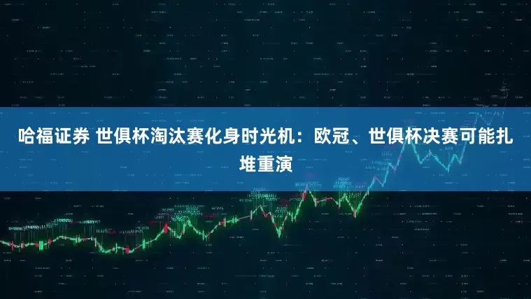 哈福证券 世俱杯淘汰赛化身时光机：欧冠、世俱杯决赛可能扎堆重演
