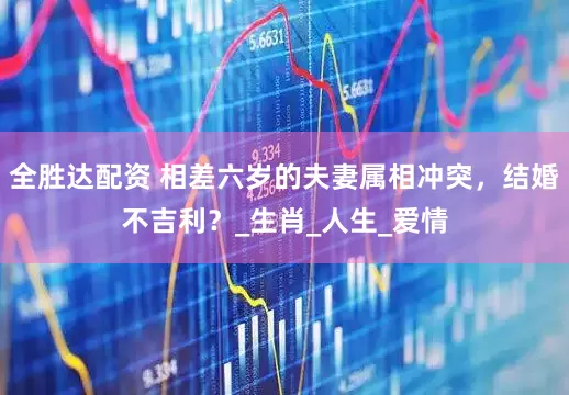 全胜达配资 相差六岁的夫妻属相冲突，结婚不吉利？_生肖_人生_爱情