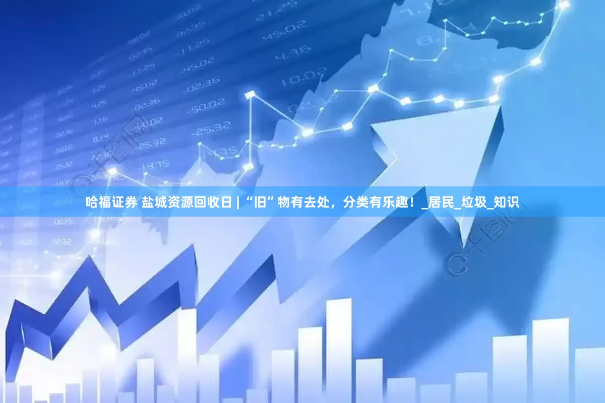 哈福证券 盐城资源回收日 | “旧”物有去处，分类有乐趣！_居民_垃圾_知识