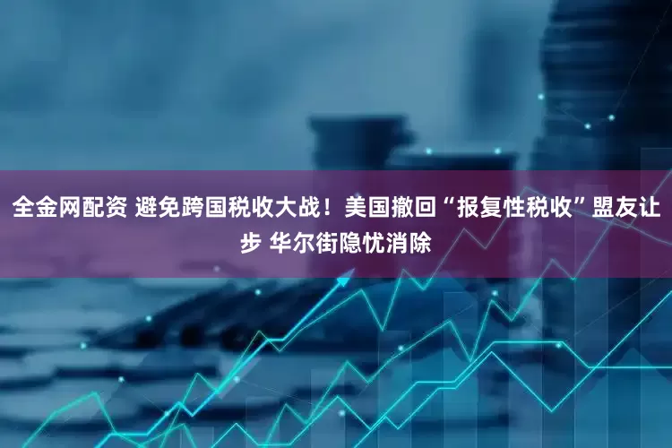 全金网配资 避免跨国税收大战！美国撤回“报复性税收”盟友让步 华尔街隐忧消除