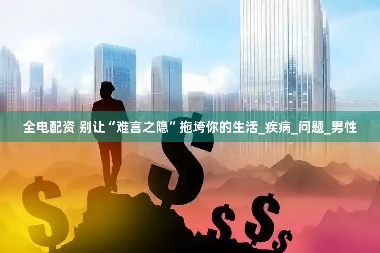全电配资 别让“难言之隐”拖垮你的生活_疾病_问题_男性