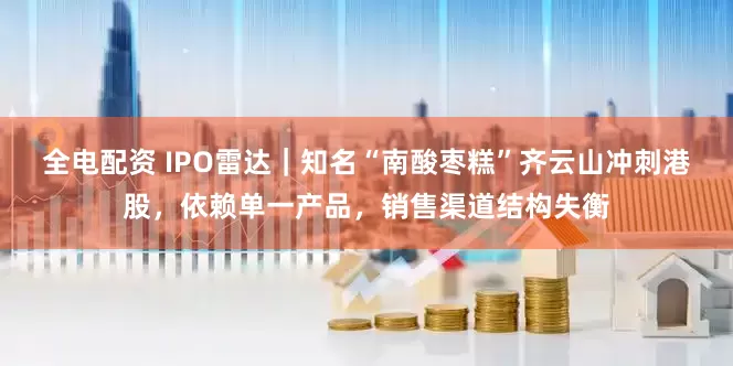 全电配资 IPO雷达｜知名“南酸枣糕”齐云山冲刺港股，依赖单一产品，销售渠道结构失衡