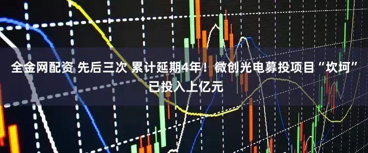 全金网配资 先后三次 累计延期4年！微创光电募投项目“坎坷” 已投入上亿元