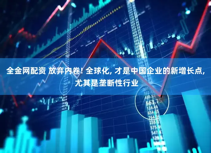 全金网配资 放弃内卷! 全球化, 才是中国企业的新增长点, 尤其是垄断性行业