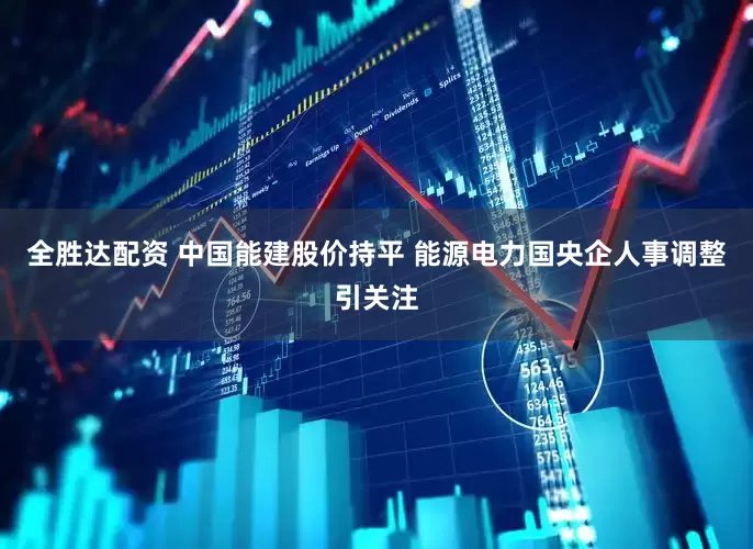 全胜达配资 中国能建股价持平 能源电力国央企人事调整引关注