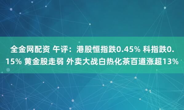全金网配资 午评：港股恒指跌0.45% 科指跌0.15% 黄金股走弱 外卖大战白热化茶百道涨超13%