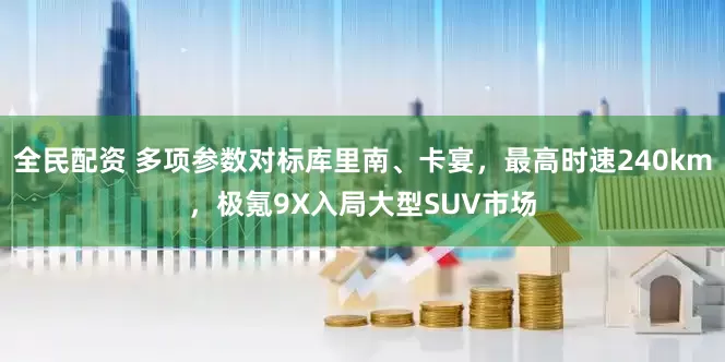 全民配资 多项参数对标库里南、卡宴，最高时速240km，极氪9X入局大型SUV市场