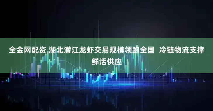 全金网配资 湖北潜江龙虾交易规模领跑全国  冷链物流支撑鲜活供应