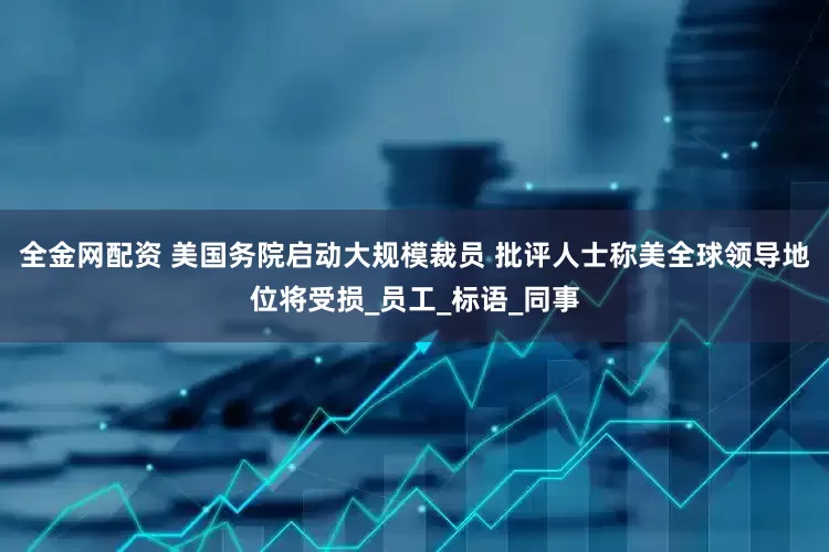全金网配资 美国务院启动大规模裁员 批评人士称美全球领导地位将受损_员工_标语_同事