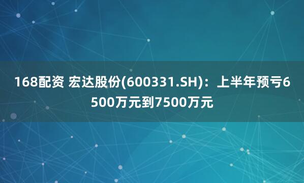 168配资 宏达股份(600331.SH)：上半年预亏6500万元到7500万元
