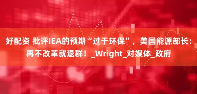 好配资 批评IEA的预期“过于环保”，美国能源部长：再不改革就退群！_Wright_对媒体_政府