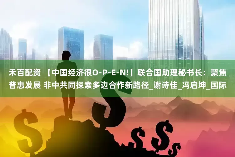禾百配资 【中国经济很O-P-E-N!】联合国助理秘书长：聚焦普惠发展 非中共同探索多边合作新路径_谢诗佳_冯启坤_国际
