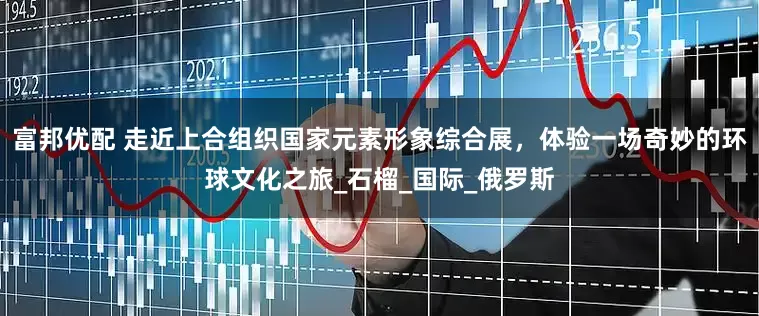 富邦优配 走近上合组织国家元素形象综合展，体验一场奇妙的环球文化之旅_石榴_国际_俄罗斯