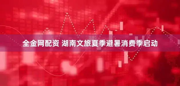 全金网配资 湖南文旅夏季避暑消费季启动