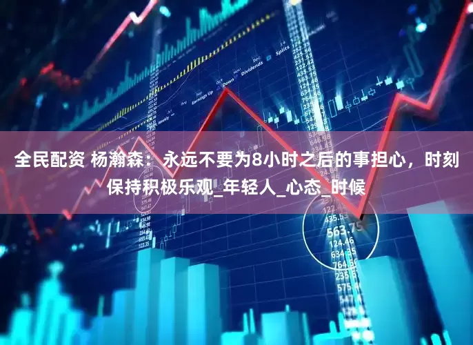 全民配资 杨瀚森：永远不要为8小时之后的事担心，时刻保持积极乐观_年轻人_心态_时候