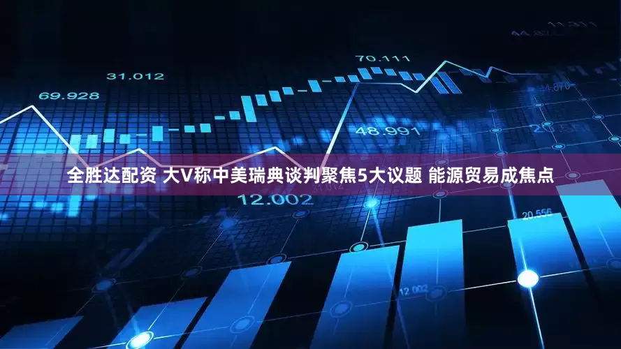 全胜达配资 大V称中美瑞典谈判聚焦5大议题 能源贸易成焦点