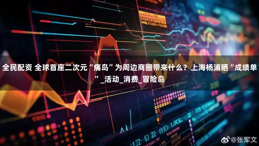 全民配资 全球首座二次元“痛岛”为周边商圈带来什么？上海杨浦晒“成绩单”_活动_消费_冒险岛