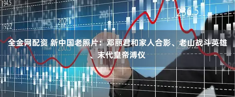全金网配资 新中国老照片：邓丽君和家人合影、老山战斗英雄、末代皇帝溥仪