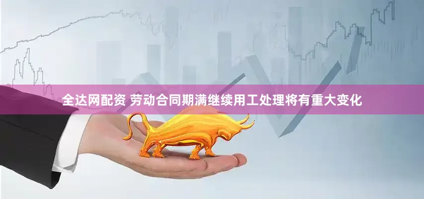 全达网配资 劳动合同期满继续用工处理将有重大变化
