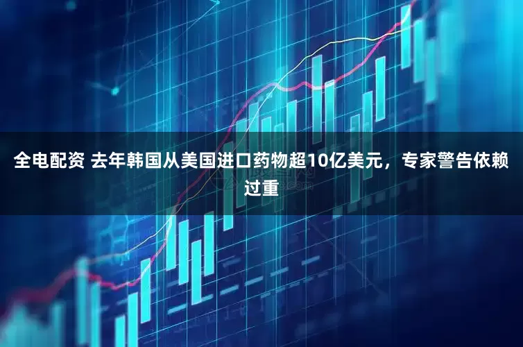 全电配资 去年韩国从美国进口药物超10亿美元，专家警告依赖过重