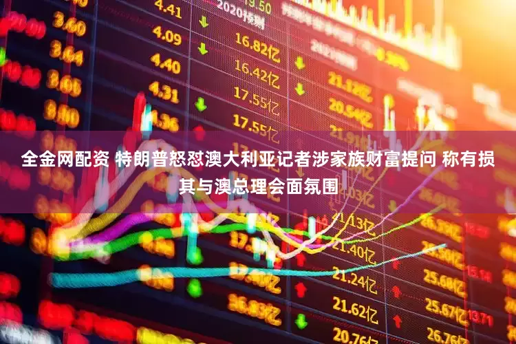 全金网配资 特朗普怒怼澳大利亚记者涉家族财富提问 称有损其与澳总理会面氛围