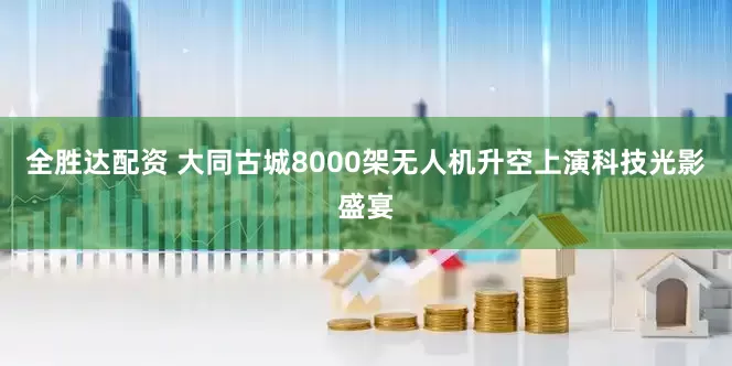 全胜达配资 大同古城8000架无人机升空上演科技光影盛宴
