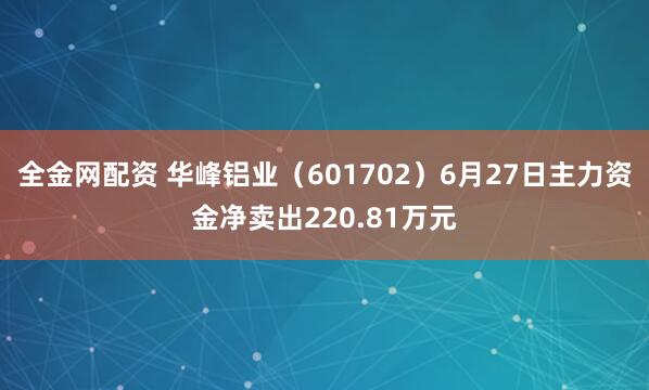 全金网配资 华峰铝业（601702）6月27日主力资金净卖出220.81万元