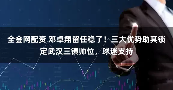 全金网配资 邓卓翔留任稳了！三大优势助其锁定武汉三镇帅位，球迷支持