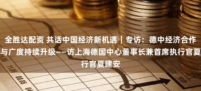 全胜达配资 共话中国经济新机遇｜专访：德中经济合作深度与广度持续升级——访上海德国中心董事长兼首席执行官夏建安