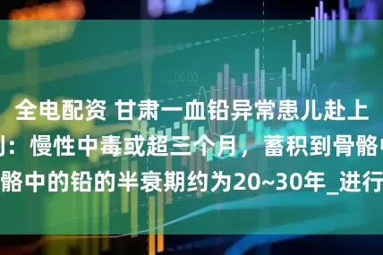 全电配资 甘肃一血铅异常患儿赴上海就医，医生初判：慢性中毒或超三个月，蓄积到骨骼中的铅的半衰期约为20~30年_进行_天水市_颜崇淮