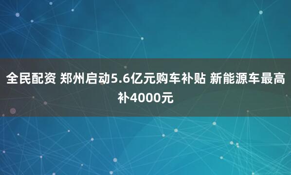 全民配资 郑州启动5.6亿元购车补贴 新能源车最高补4000元