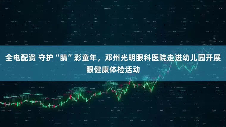 全电配资 守护“睛”彩童年，邓州光明眼科医院走进幼儿园开展眼健康体检活动
