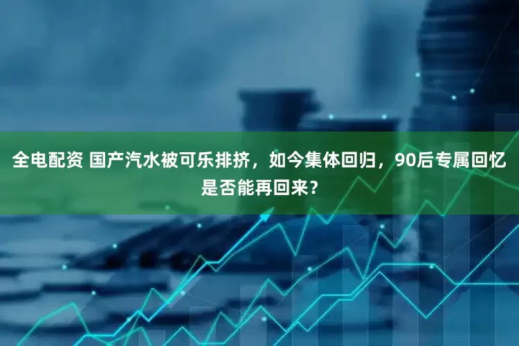全电配资 国产汽水被可乐排挤，如今集体回归，90后专属回忆是否能再回来？