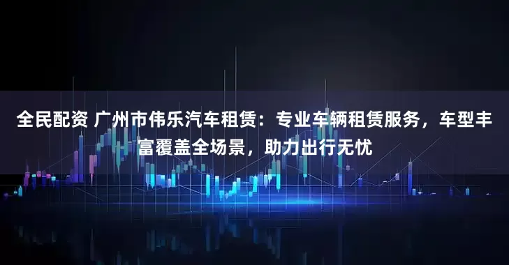 全民配资 广州市伟乐汽车租赁：专业车辆租赁服务，车型丰富覆盖全场景，助力出行无忧