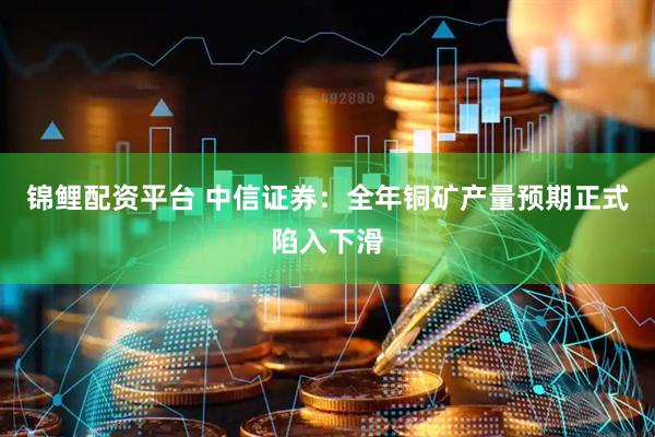 锦鲤配资平台 中信证券：全年铜矿产量预期正式陷入下滑