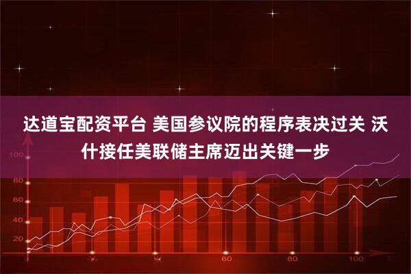 达道宝配资平台 美国参议院的程序表决过关 沃什接任美联储主席迈出关键一步